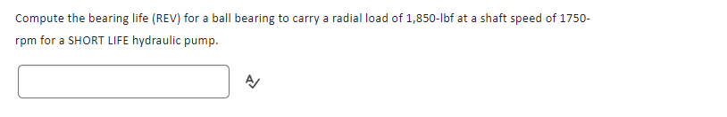 Compute the bearing life (REV) for a ball bearing to carry a radial load of 1,850-lbf at a shaft speed of 1750-
rpm for a SHORT LIFE hydraulic pump.