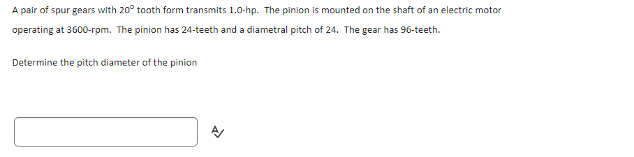 A pair of spur gears with 20° tooth form transmits 1.0-hp. The pinion is mounted on the shaft of an electric motor
operating at 3600-rpm. The pinion has 24-teeth and a diametral pitch of 24. The gear has 96-teeth.
Determine the pitch diameter of the pinion
A/