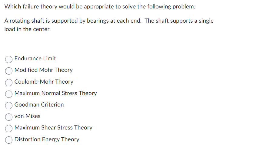 ### Problem Statement:

**Which failure theory would be appropriate to solve the following problem:**

A rotating shaft is supported by bearings at each end. The shaft supports a single load in the center.

### Possible Answers:

- Endurance Limit
- Modified Mohr Theory
- Coulomb-Mohr Theory
- Maximum Normal Stress Theory
- Goodman Criterion
- von Mises
- Maximum Shear Stress Theory
- Distortion Energy Theory

### Explanation of Theories:

1. **Endurance Limit**:
   Refers to the maximum stress a material can withstand for an infinite number of cycles without breaking.

2. **Modified Mohr Theory**:
   An extension of Mohr's theory that considers both normal and shear stress to predict failure in ductile materials.

3. **Coulomb-Mohr Theory**:
   Combines Coulomb's frictional failure theory with Mohr's theory to predict failure in brittle materials.

4. **Maximum Normal Stress Theory** (Rankine Theory):
   Predicts failure when the maximum normal stress in a material reaches a critical value.

5. **Goodman Criterion**:
   Used to predict the fatigue life of a material by considering mean and alternating stresses.

6. **von Mises** (Distortion Energy Theory):
   Predicts failure when the distortion energy in a material reaches a certain value, particularly useful for ductile materials.

7. **Maximum Shear Stress Theory** (Tresca Theory):
   Predicts failure when the maximum shear stress in a material reaches or exceeds the shear stress at yielding.

8. **Distortion Energy Theory** (von Mises Theory):
   Often used interchangeably with the von Mises theory, focusing on the energy distortion in predicting failure.

This educational material helps students understand different failure theories and apply them to a practical problem involving a rotating shaft supported by bearings, subject to a central load. Each theory provides insight into when and why materials might fail under different types of stress and loading conditions.