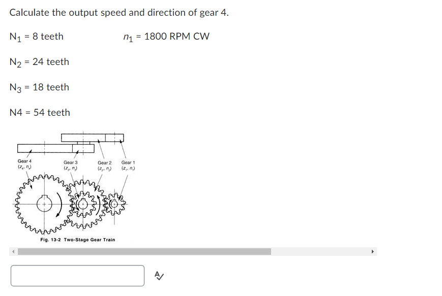 Calculate the output speed and direction of gear 4.
N₁ = 8 teeth
n₁ = 1800 RPM CW
N₂ = 24 teeth
N3 = 18 teeth
N4 = 54 teeth
Gear 4
(z. n)
Gear 3
(z,, n)
Gear 2
(2₂. n)
Fig. 13-2 Two-Stage Gear Train
Gear 1
(z,. n,)
A