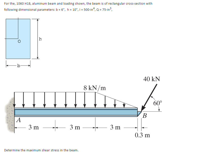 For the, 1060 H18, aluminum beam and loading shown, the beam is of rectangular cross-section with
following dimensional parameters: b = 6", h = 10", 1 = 500-in4, Q = 75-in³,
O
O
A
h
3 m
3 m
Determine the maximum shear stress in the beam.
8 kN/m
3 m
40 kN
B
0.3 m
60°