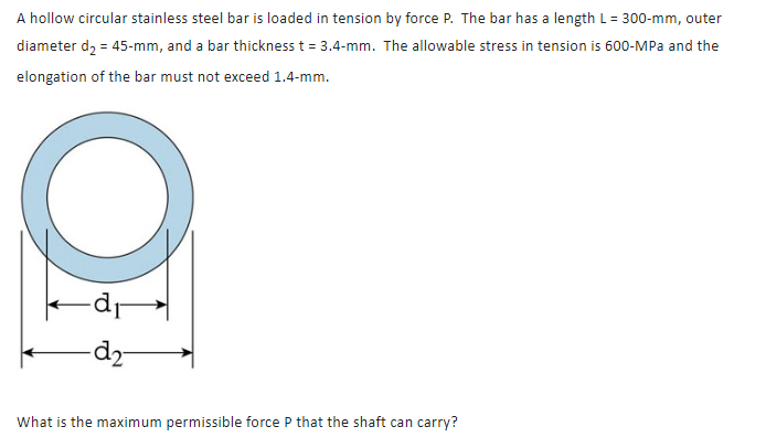 A hollow circular stainless steel bar is loaded in tension by force P. The bar has a length L = 300-mm, outer
diameter d2 = 45-mm, and a bar thickness t = 3.4-mm. The allowable stress in tension is 600-MPa and the
elongation of the bar must not exceed 1.4-mm.
O
dr
-d2-
What is the maximum permissible force P that the shaft can carry?