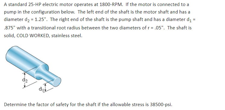 A standard 25-HP electric motor operates at 1800-RPM. If the motor is connected to a
pump in the configuration below. The left end of the shaft is the motor shaft and has a
diameter d₂ = 1.25". The right end of the shaft is the pump shaft and has a diameter d₁ =
.875" with a transitional root radius between the two diameters of r = .05". The shaft is
solid, COLD WORKED, stainless steel.
di
Determine the factor of safety for the shaft if the allowable stress is 38500-psi.