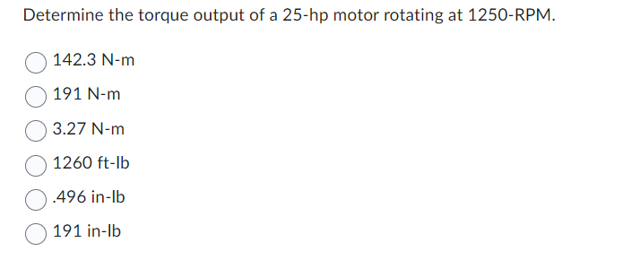 ### Determine the Torque Output of a 25-hp Motor Rotating at 1250 RPM

Given the motor specifications, calculate the torque output. This exercise is essential for understanding the relationship between power, rotational speed, and torque in mechanical systems.

### Options

1. **142.3 N·m**
2. **191 N·m**
3. **3.27 N·m**
4. **1260 ft·lb**
5. **.496 in·lb**
6. **191 in·lb**

### Explanation

To determine the correct torque output, you can use the following formula:

\[ \text{Torque (T)} = \frac{5252 \times \text{Horsepower (HP)}}{\text{RPM}} \]

Where torque is measured in foot-pounds (ft·lb) when using HP and RPM. One might need to convert units if required.

### Graphs or Diagrams

There are no graphs or diagrams included in this question.

This transcription helps students apply the formula for torque in practical scenarios, reinforcing theoretical knowledge with quantitative application.