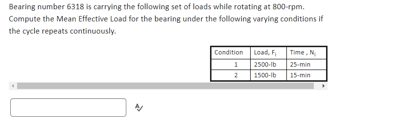 Bearing number 6318 is carrying the following set of loads while rotating at 800-rpm.
Compute the Mean Effective Load for the bearing under the following varying conditions if
the cycle repeats continuously.
A
Condition
1
2
Load, F₁
2500-lb
1500-lb
Time, Ni
25-min
15-min