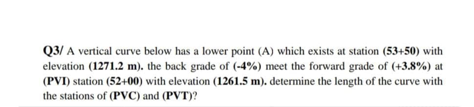 Q3/ A vertical curve below has a lower point (A) which exists at station (53+50) with
elevation (1271.2 m). the back grade of (-4%) meet the forward grade of (+3.8%) at
(PVI) station (52+00) with elevation (1261.5 m). determine the length of the curve with
the stations of (PVC) and (PVT)?
