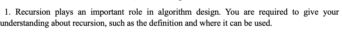 1. Recursion plays an important role in algorithm design. You are required to give your
understanding about recursion, such as the definition and where it can be used.