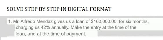 SOLVE STEP BY STEP IN DIGITAL FORMAT
1. Mr. Alfredo Mendaz gives us a loan of $160,000.00, for six months,
charging us 42% annually. Make the entry at the time of the
loan, and at the time of payment.