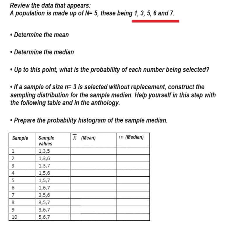 Review the data that appears:
A population is made up of N= 5, these being 1, 3, 5, 6 and 7.
• Determine the mean
• Determine the median
• Up to this point, what is the probability of each number being selected?
• If a sample of size n= 3 is selected without replacement, construct the
sampling distribution for the sample median. Help yourself in this step with
the following table and in the anthology.
• Prepare the probability histogram of the sample median.
Sample
1
2
3
4
5
6
7
88
8
9
10
LD
Sample
values
1,3,5
1,3,6
1,3,7
1,5,6
1,5,7
1,6,7
3,5,6
3,5,7
3,6,7
5,6,7
X (Mean)
m (Median)