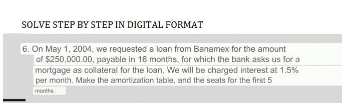 SOLVE STEP BY STEP IN DIGITAL FORMAT
6. On May 1, 2004, we requested a loan from Banamex for the amount
of $250,000.00, payable in 16 months, for which the bank asks us for a
mortgage as collateral for the loan. We will be charged interest at 1.5%
per month. Make the amortization table, and the seats for the first 5
months.