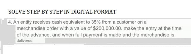 SOLVE STEP BY STEP IN DIGITAL FORMAT
4. An entity receives cash equivalent to 35% from a customer on a
merchandise order with a value of $200,000.00. make the entry at the time
of the advance, and when full payment is made and the merchandise is
delivered.