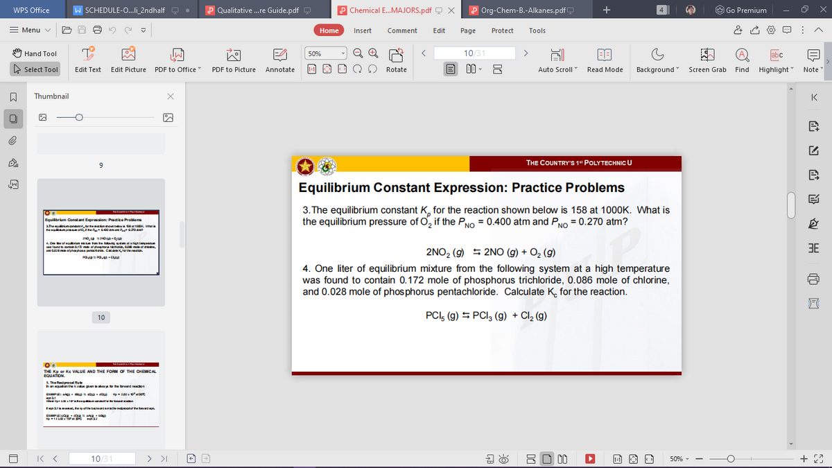 W SCHEDULE-O..li_2ndhalf Q
P Qualitative ..re Guide.pdf
P Chemical E.MAJORS.pdf Q x
P Org-Chem-B.-Alkanes.pdf
O Go Premium
WPS Office
Menu v
Home
Insert
Comment
Edit
Page
Protect
Tools
Hand Tool
10/31
>
abc
50%
> Select Tool
Edit Picture PDF to Office"
1-1
Background
Highlight Note
Edit Text
PDF to Picture
Annotate
Rotate
Auto Scroll
Read Mode
Screen Grab
Find
Thumbnail
K
THE COUNTRY'S 1" POLYTECHNIC U
9.
Equilibrium Constant Expression: Practice Problems
3. The equilibrium constant K, for the reaction shown below is 158 at 1000K. What is
the equilibrium pressure of O, if the PNo = 0.400 atm and PNO = 0.270 atm?
Equilibrium Constant Expression: Pactice Protiems
AThe rimandn,te onhounbaow at10 Wte
4. Ore er of eqrin nie tan he tloving tm atahigh tempent
fande aontain E of hetena tKtgia, 0o mole of drcne
and o oe ofphaphona pentcinaia. Cakae K, fa the radian
3E
2NO2 (g) 5 2NO (g) + O2 (g)
4. One liter of equilibrium mixture from the following system at a high temperature
was found to contain 0.172 mole of phosphorus trichloride, 0.086 mole of chlorine,
and 0.028 mole of phos phorus pentachloride. Calculate K, for the reaction.
PCI, (g) 5 PCI, (g) + Cl2 (g)
10
THE Kp or Ke VALUE AND THE FORM OF THE CHEMICAL
EQUATION.
1. The Recipracal Ru
hanequatanthe kvalue given aay br he brard reacion
EAPE: + g= dig + ig kp- 2 ataot
Fenataene, he ip ofthe baciwardeniathe redpealof te bevard en
EAPE:cOg + N
Kp120 TO at na2
「Kく
10/31
> >I
8O 00
+ 23
1:1
50% -
