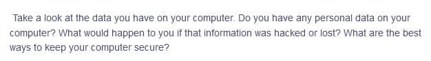 Take a look at the data you have on your computer. Do you have any personal data on your
computer? What would happen to you if that information was hacked or lost? What are the best
ways to keep your computer secure?
