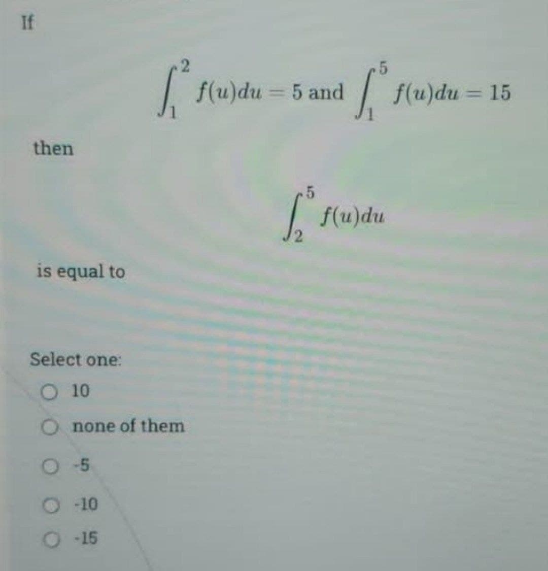 If
then
is equal to
[₁² f(u) du =
Select one:
O 10
O none of them
O-5
-10
O-15
f(u)du = 5 and
5
[ f(u)du
f(u)du= 15