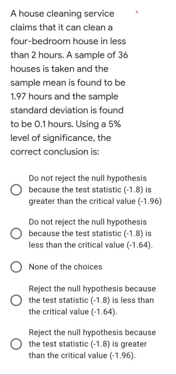 A house cleaning service
claims that it can clean a
four-bedroom
house in less
than 2 hours. A sample of 36
houses is taken and the
sample mean is found to be
1.97 hours and the sample
standard deviation is found
to be 0.1 hours. Using a 5%
level of significance, the
correct conclusion is:
Do not reject the null hypothesis
because the test statistic (-1.8) is
greater than the critical value (-1.96)
Do not reject the null hypothesis
because the test statistic (-1.8) is
less than the critical value (-1.64).
None of the choices
Reject the null hypothesis because
the test statistic (-1.8) is less than
the critical value (-1.64).
Reject the null hypothesis because
the test statistic (-1.8) is greater
than the critical value (-1.96).