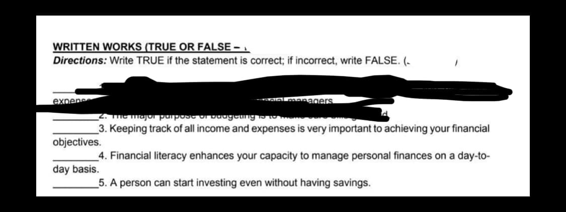 WRITTEN WORKS (TRUE OR FALSE -
Directions: Write TRUE if the statement is correct; if incorrect, write FALSE. (.
expens
cial managers
2. The major purpose of badgeting is to tene
3. Keeping track of all income and expenses is very important to achieving your financial
objectives.
4. Financial literacy enhances your capacity to manage personal finances on a day-to-
day basis.
5. A person can start investing even without having savings.