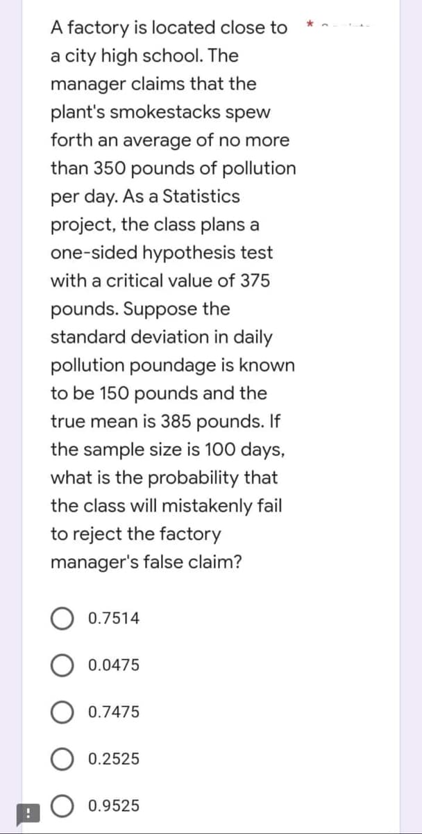 A factory is located close to
a city high school. The
manager claims that the
plant's smokestacks spew
forth an average of no more
than 350 pounds of pollution
per day. As a Statistics
project, the class plans a
one-sided hypothesis test
with a critical value of 375
pounds. Suppose the
standard deviation in daily
pollution poundage is known
to be 150 pounds and the
true mean is 385 pounds. If
the sample size is 100 days,
what is the probability that
the class will mistakenly fail
to reject the factory
manager's false claim?
0.7514
0.0475
0.7475
0.2525
0.9525