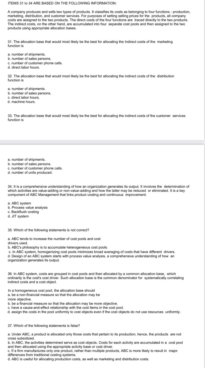 ITEMS 31 to 34 ARE BASED ON THE FOLLOWING INFORMATION:
A company produces and sells two types of products. It classifies its costs as belonging to four functions - production,
marketing, distribution, and customer services. For purposes of setting selling prices for the products, all company
costs are assigned to the two products. The direct costs of the four functions are traced directly to the two products.
The indirect costs, on the other hand, are accumulated into four separate cost pools and then assigned to the two
products using appropriate allocation bases.
31. The allocation base that would most likely be the best for allocating the Indirect costs of the marketing
function is
a. number of shipments.
b. number of sales persons.
c. number of customer phone calls.
d. direct labor hours.
32. The allocation base that would most likely be the best for allocating the indirect costs of the distribution
function is
a. number of shipments.
b. number of sales persons.
c. direct labor hours.
d. machine hours.
33. The allocation base that would most likely be the best for allocating the indirect costs of the customer services
function is
a. number of shipments.
b. number of sales persons.
c. number of customer phone calls.
d. number of units produced.
34. It is a comprehensive understanding of how an organization generates its output. It involves the determination of
which activities are value-adding or non-value-adding and how the latter may be reduced or eliminated. It is a key
component of ABC Management that links product costing and continuous improvement.
a. ABC system
b. Process value analysis
c. Backflush costing
d. JIT system
35. Which of the following statements is not correct?
a. ABC tends to increase the number of cost pools and cost
drivers used.
b. ABC's philosophy is to accumulate heterogeneous cost pools.
c. In ABC system, homogenizing cost pools minimizes broad averaging of costs that have different drivers.
d. Design of an ABC system starts with process value analysis, a comprehensive understanding of how an
organization generates its output.
36. In ABC system, costs are grouped in cost pools and then allocated by a common allocation base, which
ordinarily is the cost's cost driver. Such allocation base is the common denominator for systematically correlating
indirect costs and a cost object.
In a homogeneous cost pool, the allocation base should
a. be a non-financial measure so that the allocation may be
more objective.
b. be a financial measure so that the allocation may be more objective.
c. have a cause-and-effect relationship with the cost items in the cost pool.
d. assign the costs in the pool uniformly to cost objects even if the cost objects do not use resources uniformly.
37. Which of the following statements is false?
a. Under ABC, a product is allocated only those costs that pertain to its production, hence, the products are not
cross subsidized.
b. In ABC, the activities determined serve as cost objects. Costs for each activity are accumulated in a cost pool
and then allocated using the appropriate activity base or cost driver.
c. If a firm manufactures only one product, rather than multiple products, ABC is more likely to result in major
differences from traditional costing systems.
d. ABC is useful for allocating production costs, as well as marketing and distribution costs.