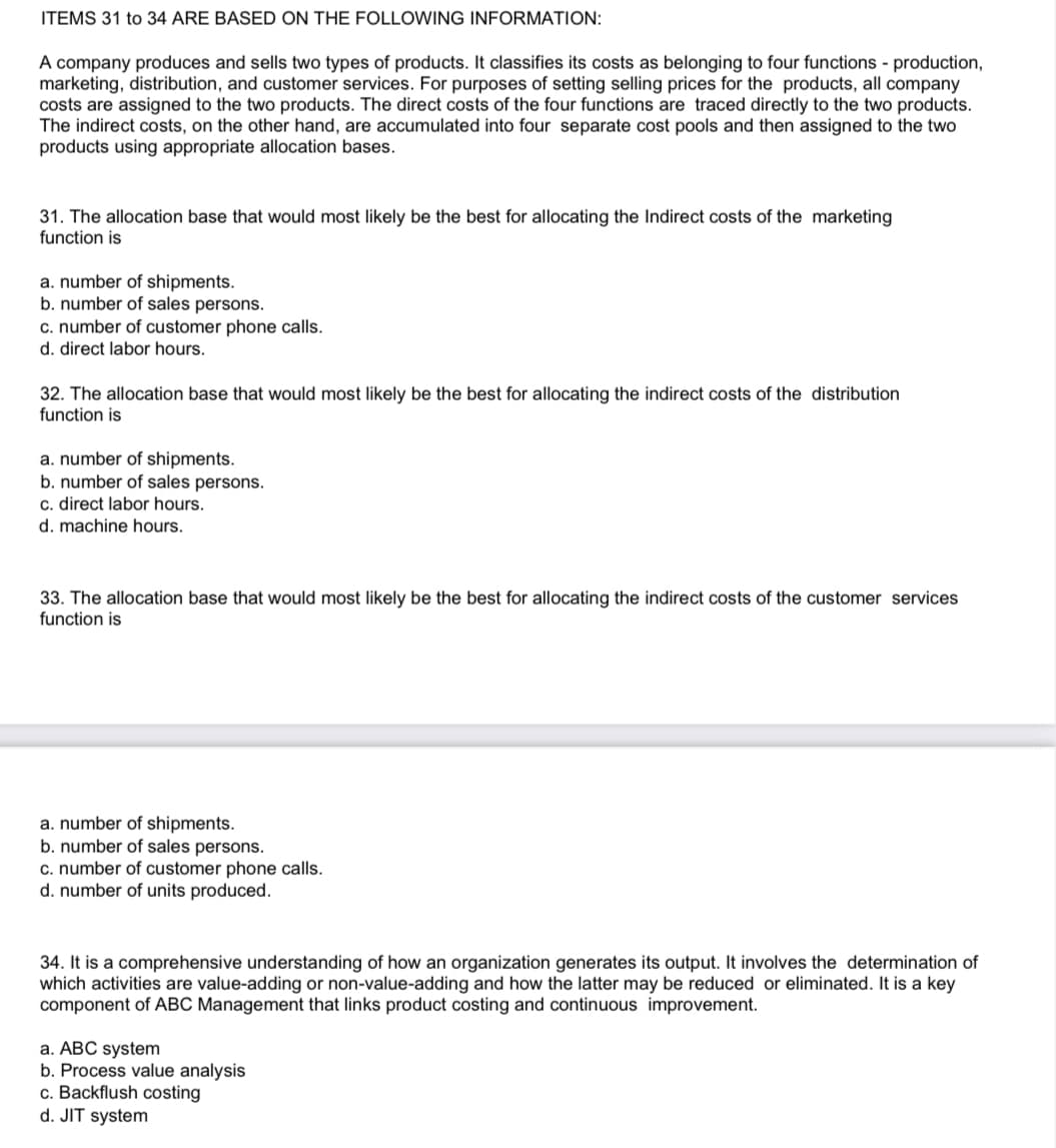 ITEMS 31 to 34 ARE BASED ON THE FOLLOWING INFORMATION:
A company produces and sells two types of products. It classifies its costs as belonging to four functions - production,
marketing, distribution, and customer services. For purposes of setting selling prices for the products, all company
costs are assigned to the two products. The direct costs of the four functions are traced directly to the two products.
The indirect costs, on the other hand, are accumulated into four separate cost pools and then assigned to the two
products using appropriate allocation bases.
31. The allocation base that would most likely be the best for allocating the Indirect costs of the marketing
function is
a. number of shipments.
b. number of sales persons.
c. number of customer phone calls.
d. direct labor hours.
32. The allocation base that would most likely be the best for allocating the indirect costs of the distribution
function is
a. number of shipments.
b. number of sales persons.
c. direct labor hours.
d. machine hours.
33. The allocation base that would most likely be the best for allocating the indirect costs of the customer services
function is
a. number of shipments.
b. number of sales persons.
c. number of customer phone calls.
d. number of units produced.
34. It is a comprehensive understanding of how an organization generates its output. It involves the determination of
which activities are value-adding or non-value-adding and how the latter may be reduced or eliminated. It is a key
component of ABC Management that links product costing and continuous improvement.
a. ABC system
b. Process value analysis
c. Backflush costing
d. JIT system