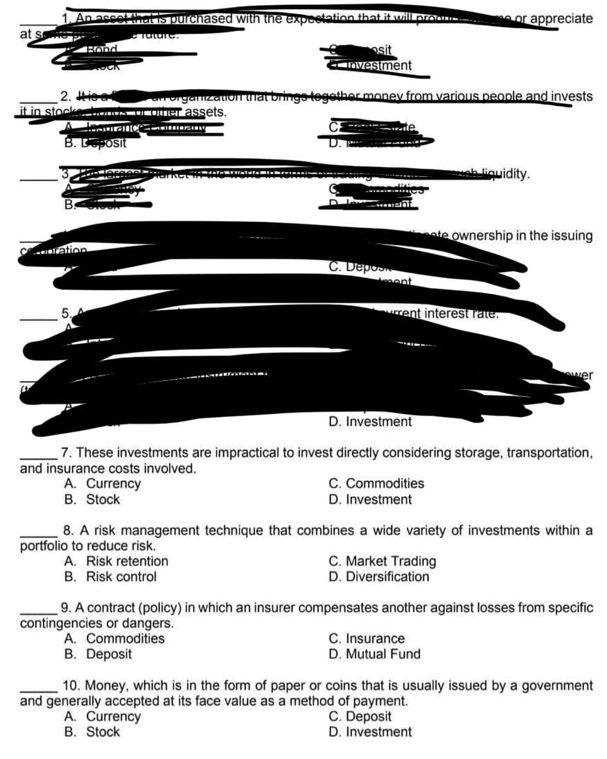 An asset (
Set that is purchased with the expectation that it will pro
or appreciate
at s
Tuture.
Bond
sit
Investment
2. Hise
it in stocke
an organization that brings together money from various people and invests
ke munds or omer assets.
Hourance ComION
Le
B. Deposit
PS7
Patent
..
Market AVATTAL
e liquidity.
B
POR
ate ownership in the issuing
ration
ent
rrent interest rate.
wer
D. Investment
7. These investments are impractical to invest directly considering storage, transportation,
and insurance costs involved.
A. Currency
C. Commodities
D. Investment
B. Stock
8. A risk management technique that combines a wide variety of investments within a
portfolio to reduce risk.
A. Risk retention
C. Market Trading
D. Diversification
B. Risk control
9. A contract (policy) in which an insurer compensates another against losses from specific
contingencies or dangers.
A. Commodities
C. Insurance
D. Mutual Fund
B. Deposit
10. Money, which is in the form of paper or coins that is usually issued by a government
and generally accepted at its face value as a method of payment.
C. Deposit
A. Currency
B. Stock
D. Investment
C. Depos