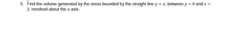 5. Find the volume generated by the areas bounded by the straight line y = x, between y = 0 and x =
2, revolved about the x-axis.
