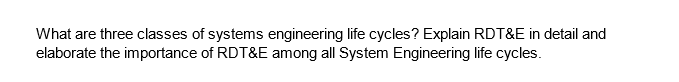 What are three classes of systems engineering life cycles? Explain RDT&E in detail and
elaborate the importance of RDT&E among all System Engineering life cycles.