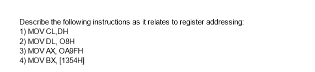 Describe the following instructions as it relates to register addressing:
1) MOV CL,DH
2) MOV DL, 08H
3) MOV AX, OA9FH
4) MOV BX, [1354H]