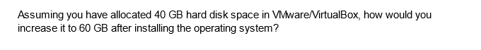 Assuming you have allocated 40 GB hard disk space in VMware/VirtualBox, how would you
increase it to 60 GB after installing the operating system?