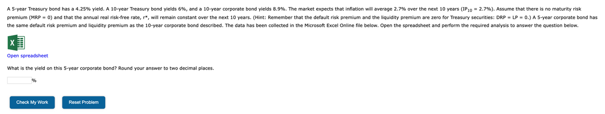 A 5-year Treasury bond has a 4.25% yield. A 10-year Treasury bond yields 6%, and a 10-year corporate bond yields 8.9%. The market expects that inflation will average 2.7% over the next 10 years (IP10 = 2.7%). Assume that there is no maturity risk
premium (MRP = 0) and that the annual real risk-free rate, r*, will remain constant over the next 10 years. (Hint: Remember that the default risk premium and the liquidity premium are zero for Treasury securities: DRP = LP = 0.) A 5-year corporate bond has
the same default risk premium and liquidity premium as the 10-year corporate bond described. The data has been collected in the Microsoft Excel Online file below. Open the spreadsheet and perform the required analysis to answer the question below.
Open spreadsheet
What is the yield on this 5-year corporate bond? Round your answer to two decimal places.
%
Check My Work
Reset Problem