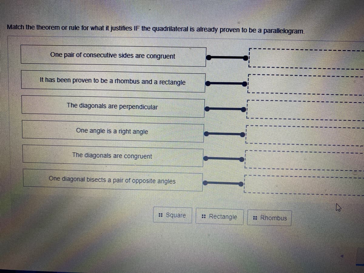 Match the theorem or rule for what it justifies IF the quadrilateral is already proven to be a parallelogram.
One pair of consecutive sides are congruent
It has been proven to be a rhombus and a rectangle
%3D
The diagonals are perpendicular
One angle is a right angle
The diagonals are congruent
One diagonal bisects a pair of opposite angles
:: Square
: Rectangle
:: Rhombus
IIIIII
