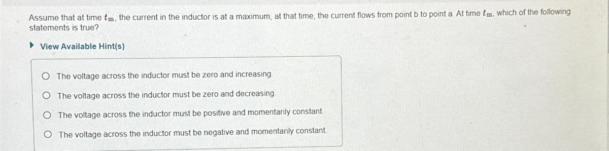 Assume that at time tm, the current in the inductor is at a maximum, at that time, the current flows from point b to point a. At time tm, which of the following
statements is true?
▸View Available Hint(s)
O The voltage across the inductor must be zero and increasing
The voltage across the inductor must be zero and decreasing.
O The voltage across the inductor must be positive and momentarily constant
O The voltage across the inductor must be negative and momentarily constant