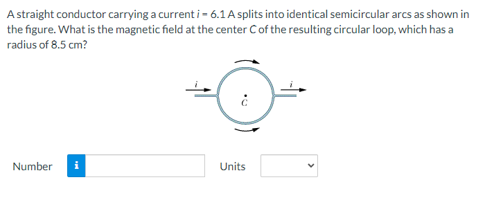 A straight conductor carrying a current i = 6.1 A splits into identical semicircular arcs as shown in
the figure. What is the magnetic field at the center of the resulting circular loop, which has a
radius of 8.5 cm?
Number
Units