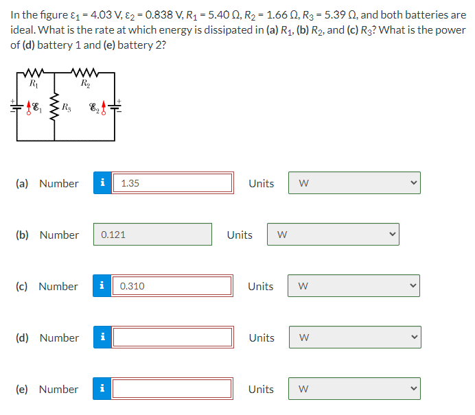 In the figure ₁ = 4.03 V, 2 = 0.838 V, R₁ = 5.400, R₂ = 1.660, R3 = 5.39 Q, and both batteries are
ideal. What is the rate at which energy is dissipated in (a) R₁, (b) R₂, and (c) R3? What is the power
of (d) battery 1 and (e) battery 2?
www
R₁
R₂
- 18₁
Rs Ef
(a) Number i 1.35
Units
W
(b) Number 0.121
Units W
(c) Number i 0.310
(d) Number i
(e) Number i
Units W
Units W
Units W