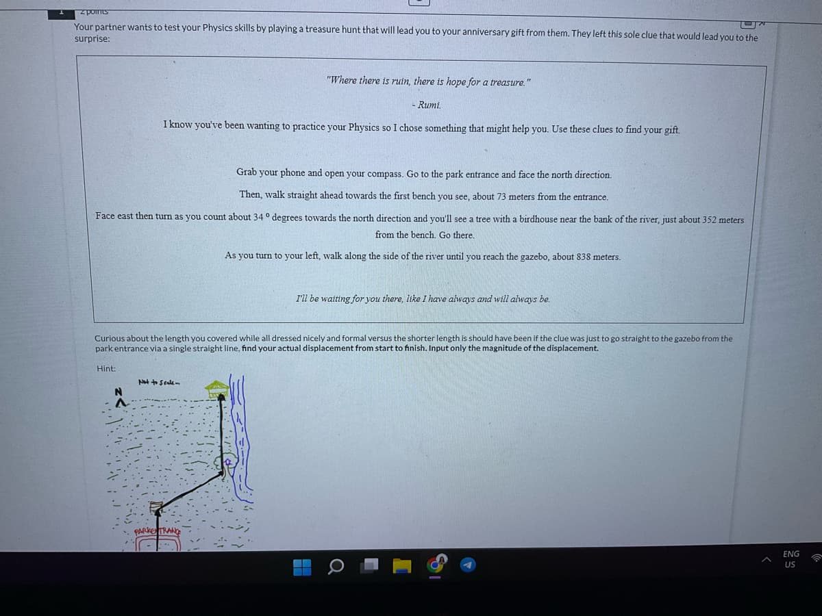 z points
Your partner wants to test your Physics skills by playing a treasure hunt that will lead you to your anniversary gift from them. They left this sole clue that would lead you to the
surprise:
N
^
"Where there is ruin, there is hope for a treasure."
I know you've been wanting to practice your Physics so I chose something that might help you. Use these clues to find your gift.
Grab your phone and open your compass. Go to the park entrance and face the north direction.
Then, walk straight ahead towards the first bench you see, about 73 meters from the entrance.
Face east then turn as you count about 34° degrees towards the north direction and you'll see a tree with a birdhouse near the bank of the river, just about 352 meters
from the bench. Go there.
As you turn to your left, walk along the side of the river until you reach the gazebo, about 838 meters.
Not to scale-
Rumi.
Curious about the length you covered while all dressed nicely and formal versus the shorter length is should have been if the clue was just to go straight to the gazebo from the
park entrance via a single straight line, find your actual displacement from start to finish. Input only the magnitude of the displacement.
Hint:
PARKENTRAND
I'll be waiting for you there, like I have always and will always be.
Q
ENG
US