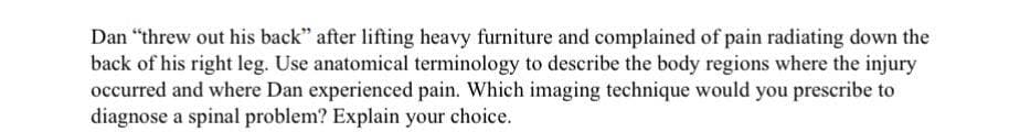 Dan "threw out his back" after lifting heavy furniture and complained of pain radiating down the
back of his right leg. Use anatomical terminology to describe the body regions where the injury
occurred and where Dan experienced pain. Which imaging technique would you prescribe to
diagnose a spinal problem? Explain your choice.