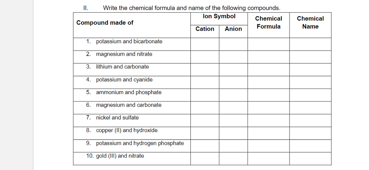 II.
Write the chemical formula and name of the following compounds.
Ion Symbol
Cation Anion
Compound made of
1. potassium and bicarbonate
2. magnesium and nitrate
3. lithium and carbonate
4.
potassium and cyanide
5. ammonium and phosphate
6. magnesium and carbonate
7.
nickel and sulfate
8.
copper (II) and hydroxide
9. potassium and hydrogen phosphate
10. gold (III) and nitrate
Chemical
Formula
Chemical
Name