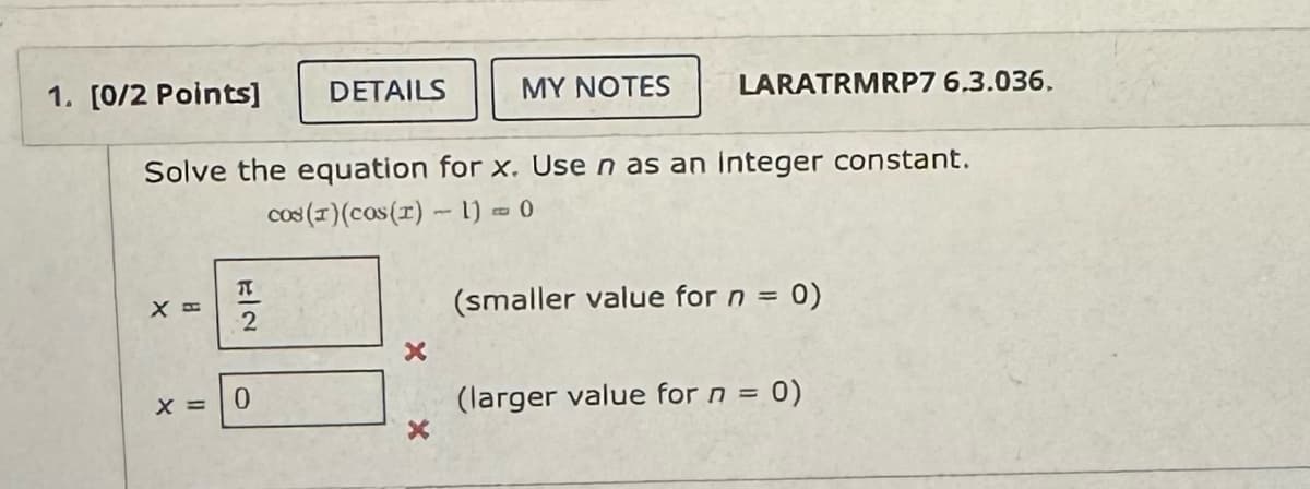 1. [0/2 Points]
DETAILS
MY NOTES
LARATRMRP7 6.3.036.
Solve the equation for x. Use n as an integer constant.
X =
#2
cos (1)(cos(r) - 1) = 0
(smaller value for n = 0)
x
x = 0
(larger value for n =
0)
x