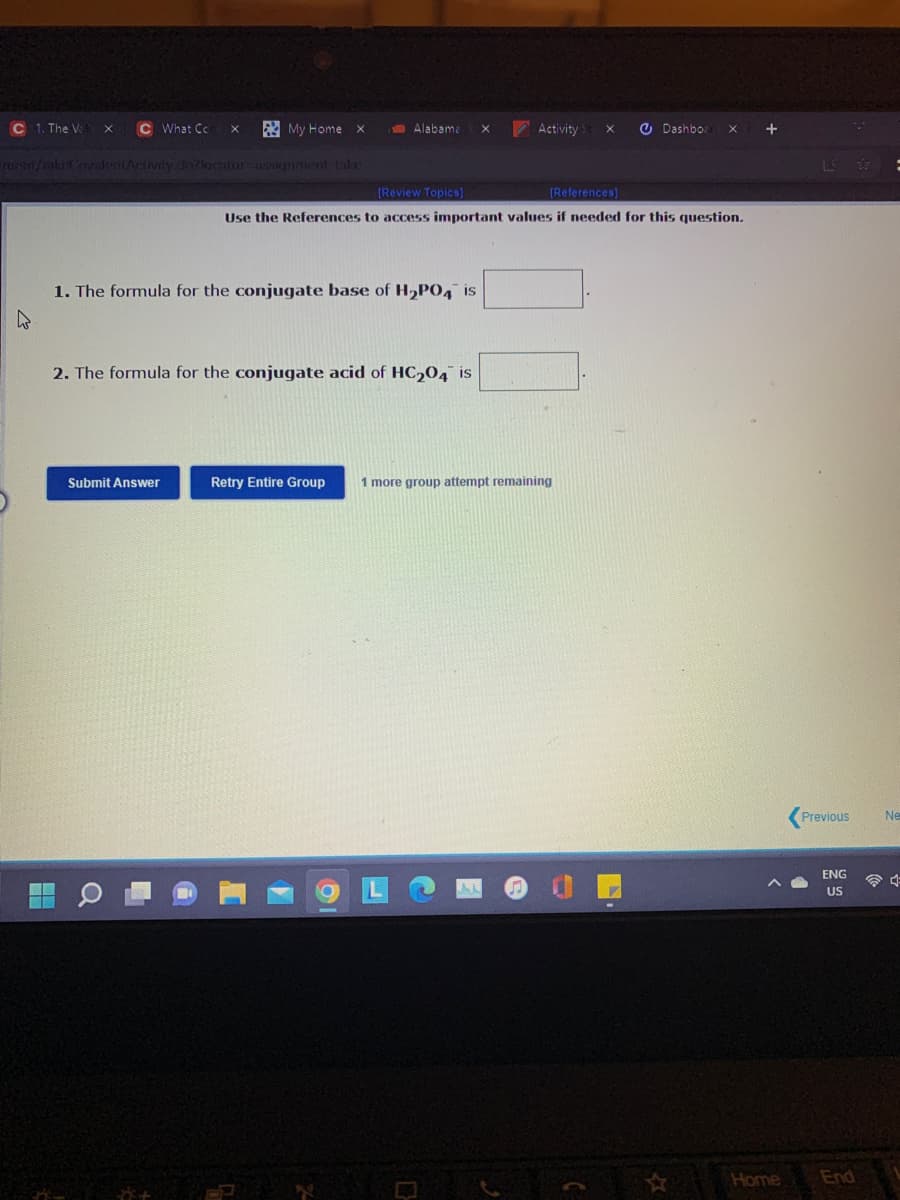 C 1, The V
What Cc
ER My Home
Alabama
Activity
O Dashbo
ruen/cakeoyalentAclivity.d57lacntor-asunment take
(Review Topics)
(References)
Use the References to access important values if needed for this question,
1. The formula for the conjugate base of H2PO4 is
2. The formula for the conjugate acid of HC204 is
Submit Answer
Retry Entire Group
1 more group attempt remaining
Previous
Ne
US
Home
End
