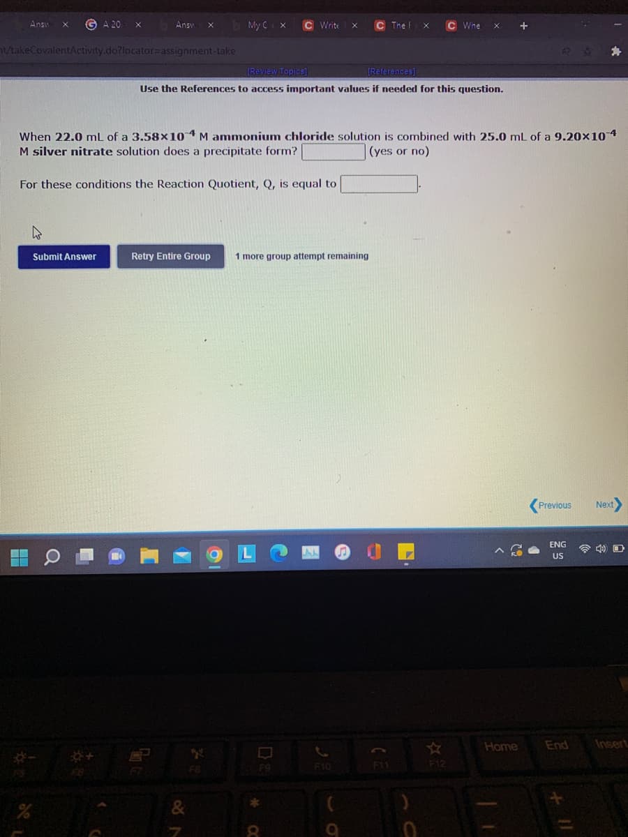 Answ
G A 20
Answ
My C X
C Write
C The
C Whe
/takeCovalentActivity.do?locator=Dassignment-take
(Review Topics]
(References)
Use the References to access important values if needed for this question.
When 22.0 mL of a 3.58×10 4 M ammonium chloride solution is combined with 25.0 mL of a 9.20x10 4
M silver nitrate solution does a precipitate form?
(yes or no)
For these conditions the Reaction Quotient, Q, is equal to
Submit Answer
Retry Entire Group
1 more group attempt remaining
Previous
Next
ENG
令 D
US
Home
End
Insert
F10
F1
F12
F8
F9
