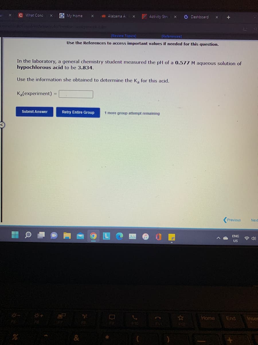 C What Conc
E My Home
Alabama A
Activity Stre
O Dashboard
tor asignment-take
[Review Topics]
[References]
Use the References to access important values if needed for this question.
In the laboratory, a general chemistry student measured the pH of a 0.577 M aqueous solution of
hypochlorous acid to be 3.834.
Use the information she obtained to determine the K, for this acid.
Ka(experiment) =
Submit Answer
Retry Entire Group
1 more group attempt remaining
Previous
Next
ENG
US
Home
End
Insec
F12
&
