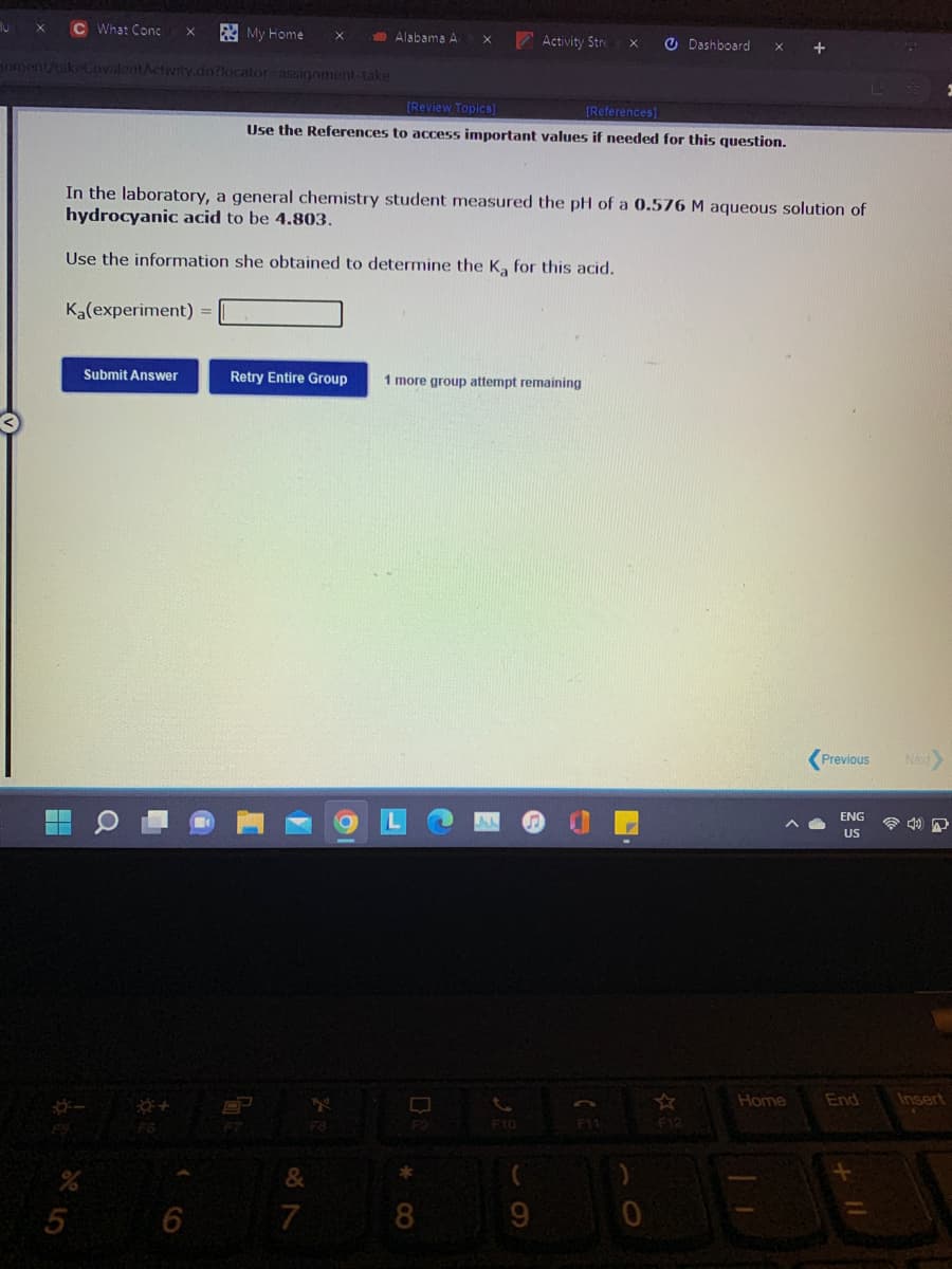 C What Conc
A My Home
Alabama A
Activity Stre
O Dashboard
nent/takeCovilentActivity.do?locator assiogoment-take
[Review Topics]
[References)
Use the References to access important values if needed for this question.
In the laboratory, a general chemistry student measured the pH of a 0.576 M aqueous solution of
hydrocyanic acid to be 4.803.
Use the information she obtained to determine the K, for this acid.
Ka(experiment) =
Submit Answer
Retry Entire Group
1 more group attempt remaining
Previous
Nax
ENG
US
Home
End
Insert
F8
F1
F12
F10
6
7
8.
