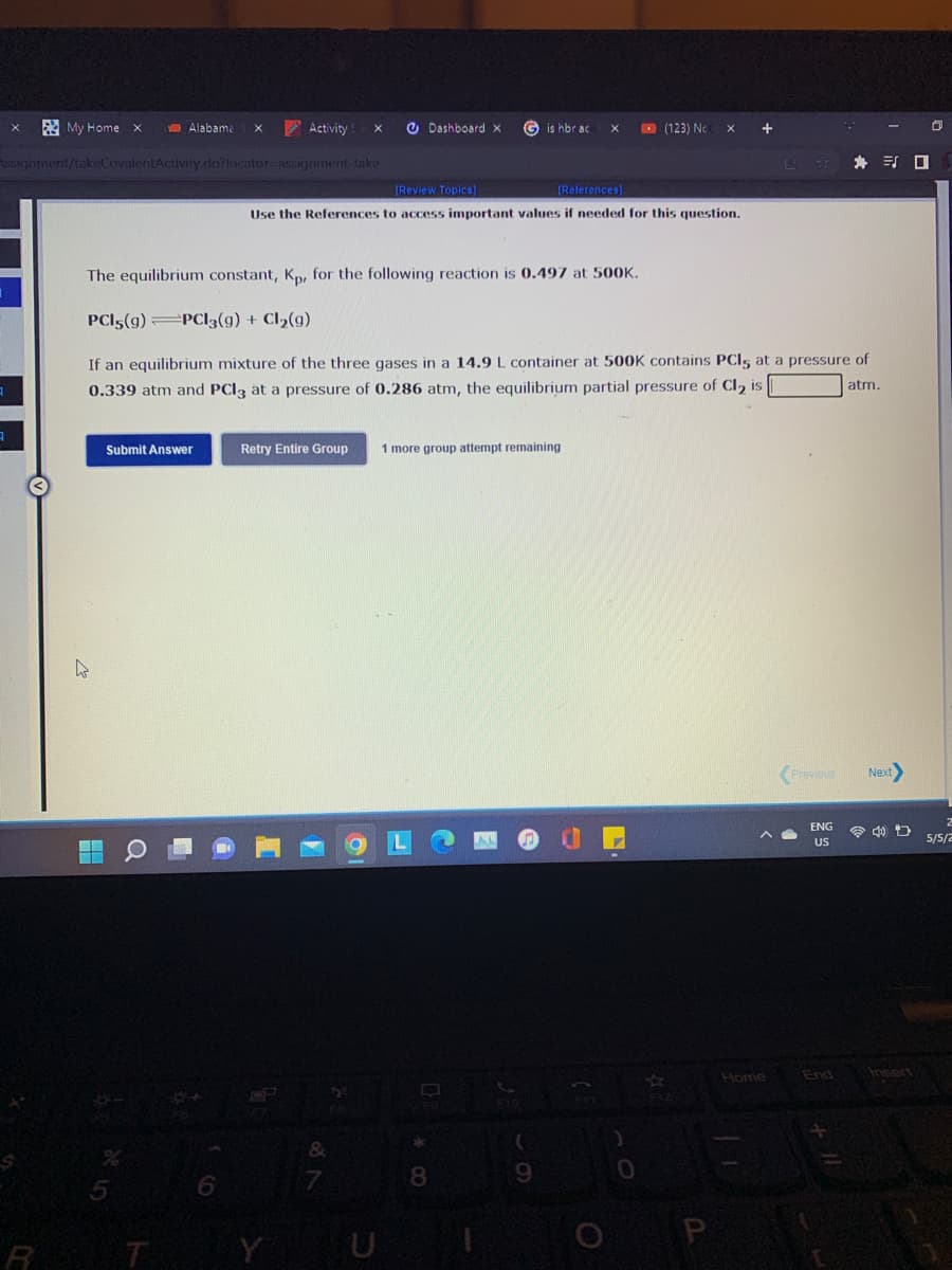 A My Homex
Activity
O Dashboard x
O (123) Ne
Alabame
G is hbr ac
Assignment/takeCovalentActivity.do?locator-assignment-take
身 引ロ
(Review Topics]
(References)
Use the References to access important values if needed for this question.
The equilibrium constant, K, for the following reaction is 0.497 at 500K.
PCI5(g) =PCI3(g) + Cl2(g)
If an equilibrium mixture of the three gases in a 14.9 L container at 500K contains PCI, at a pressure of
atm.
0.339 atm and PCI3 at a pressure of 0.286 atm, the equilibrium partial pressure of Cl, is
Submit Answer
Retry Entire Group
1 more group attempt remaining
Previous
Next
ENG
令 口
US
5/5/2
End
Insert
31
Home
&
9.
R
T
Y
