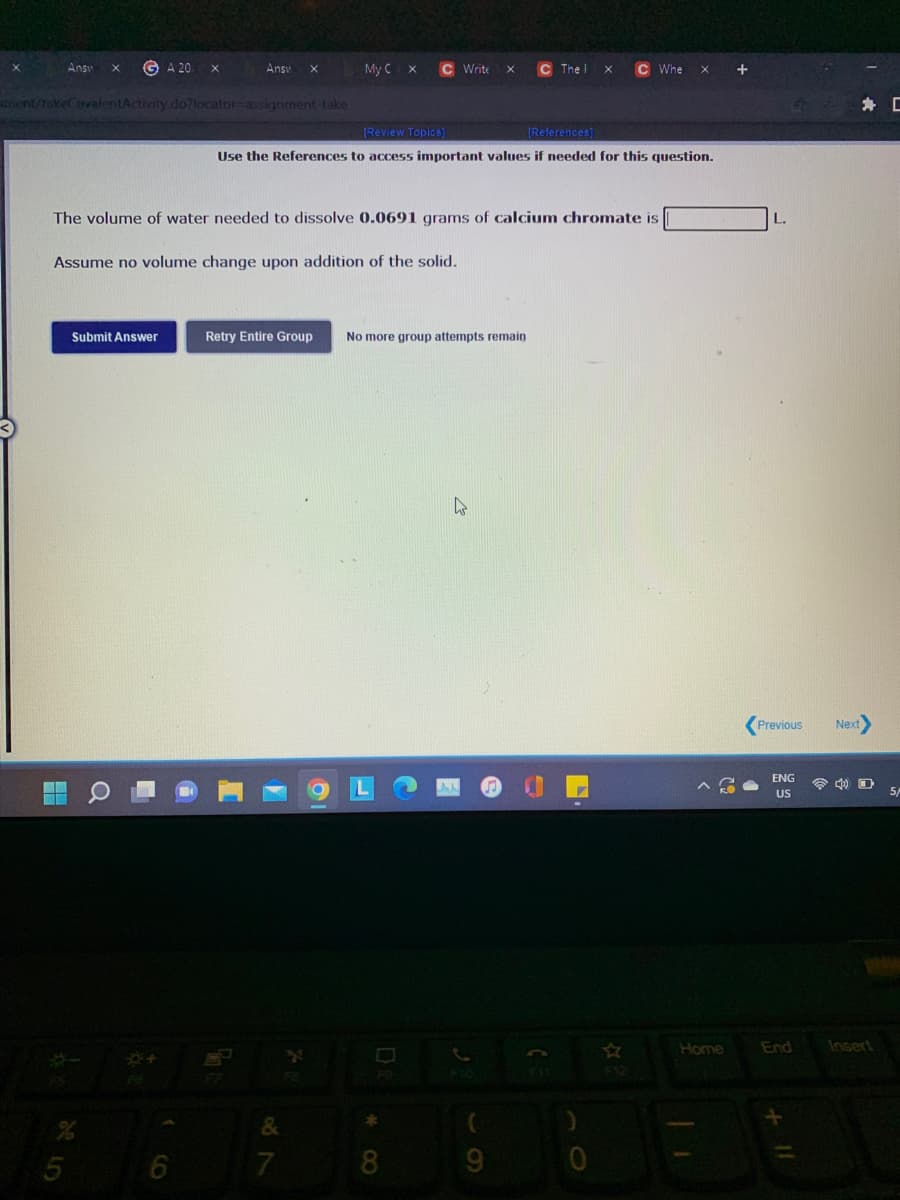 Answ
G A 20
Ansv
My C
C Write
C The I
C Whe
Ament/tokeCovalentActivity.do?locator=Dassignment-take
身 C
[Review Topics)
[References]
Use the References to access important values if needed for this question.
The volume of water needed to dissolve 0.0691 grams of calcium chromate is
Assume no volume change upon addition of the solid.
Submit Answer
Retry Entire Group
No more group attempts remain
Previous
Next
ENG
令 口
US
5/
Home
End
Insert
7
8.
9.
* CO
