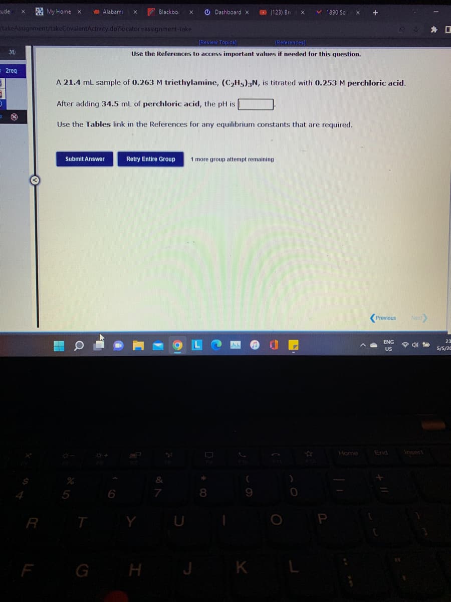 cude
A My Home x
D Alabama
A Blackbo
O Dashboard x
(123) Bre
1890 Sc
takeAssignment/takeCovalentActivity.do?locator=assignment-take
身 口
(Review Topics]
[References)
M
Use the References to access important values if needed for this question.
2req
A 21.4 ml sample of 0.263 M triethylamine, (C,H5)3N, is titrated with 0.253 M perchloric acid.
After adding 34.5 mL of perchloric acid, the pH is
Use the Tables link in the References for any equilibrium constants that are required.
Submit Answer
Retry Entire Group
1 more group attempt remaining
(Previous
Next
ENG
23
令 包
US
5/5/20
Home
End
Insert
&
8.
9.
R
F GH J
K L
