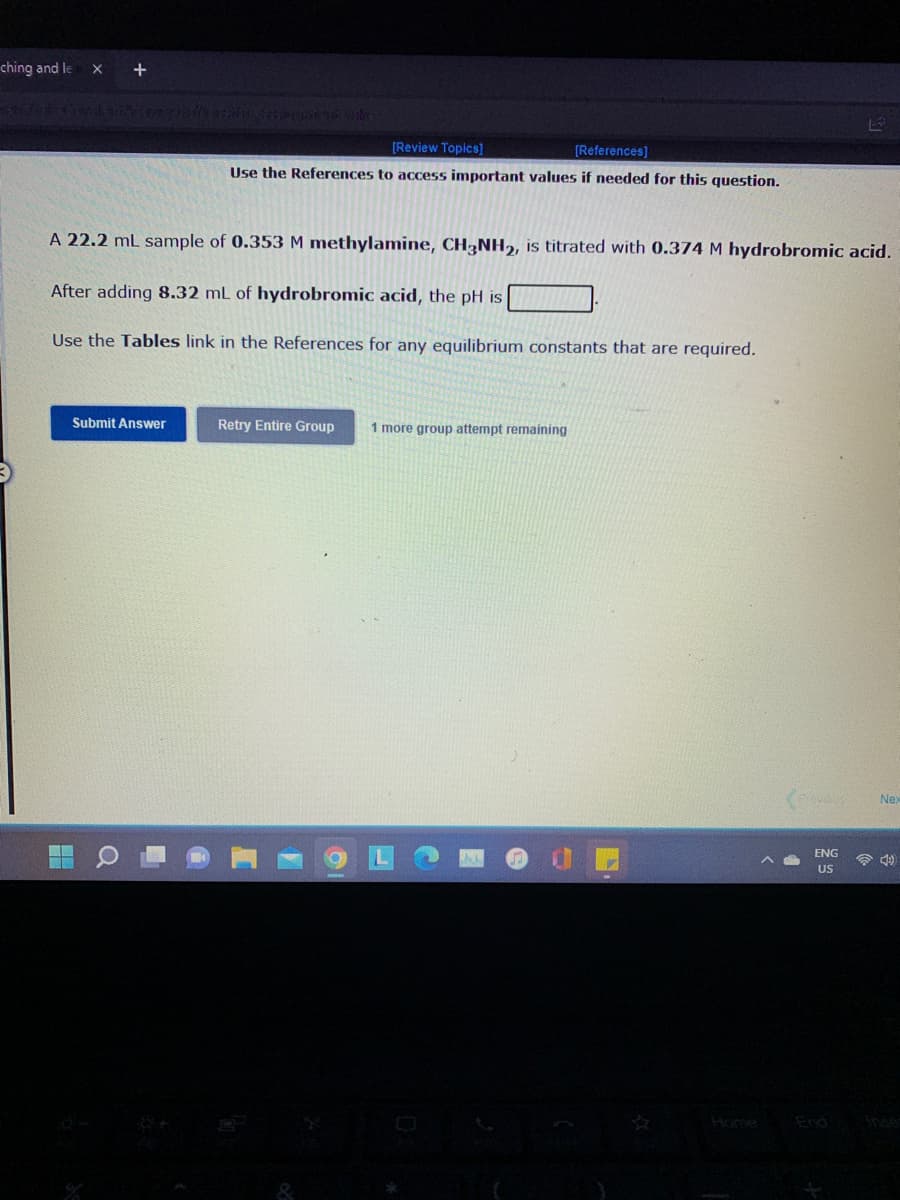 ching and le
+
[Review Topics]
[References]
Use the References to access important values if needed for this question.
A 22.2 mL sample of 0.353 M methylamine, CH-NH,, is titrated with 0.374 M hydrobromic acid.
After adding 8.32 mL of hydrobromic acid, the pH is
Use the Tables link in the References for any equilibrium constants that are required.
Submit Answer
Retry Entire Group
1 more group attempt remaining
Nex
ENG
US
Home
Anse
