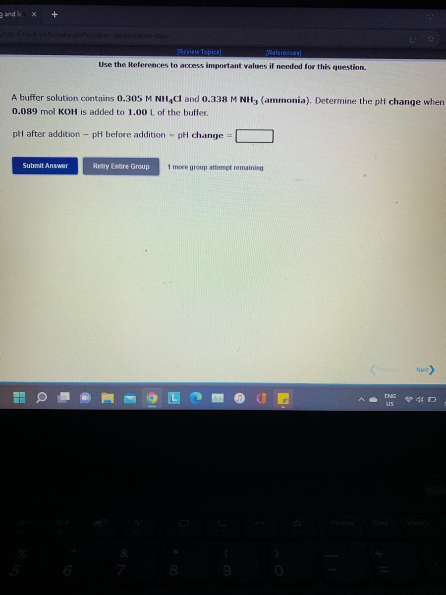 e and le
akeCovakiAcivity dolorntor asinnment-take
[Review Topics]
[References]
Use the References to access important values if needed for this question.
A buffer solution contains 0.305 M NH,CI and 0.338 M NH3 (ammonia). Determine the pH change when
0.089 mol KOH is added to 1.00 L of the buffer.
pH after addition - pH before addition = pH change =
Submit Answer
Retry Entire Group
1 more group attempt remaining
erevs
Next
ENG
令 D
US
Home
End Areert
&
7
8
