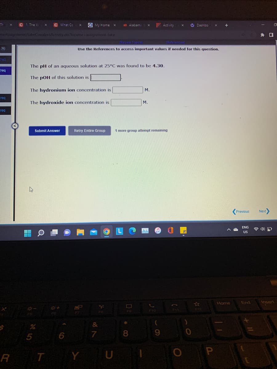 Th
C 1. The V
C What Cc
A My Home
Alabama
Activity
O Dashbo
keAssignment/takeCovalentActivity.do?locator=assignment -take
身 口
IReview Topics)
(References)
M
Use the References to access important values if needed for this question.
ereg
The pH of an aqueous solution at 25°C was found to be 4.30.
Creq
The pOH of this solution is
The hydronium ion concentration is
M.
req
The hydroxide ion concentration is
M.
req
Submit Answer
Retry Entire Group
1 more group attempt remaining
Previous
Next
ENG
令
US
Home
End
Ansert
F11
F12
F8
F9
F10
&
7
P
R
T Y U
* CO
