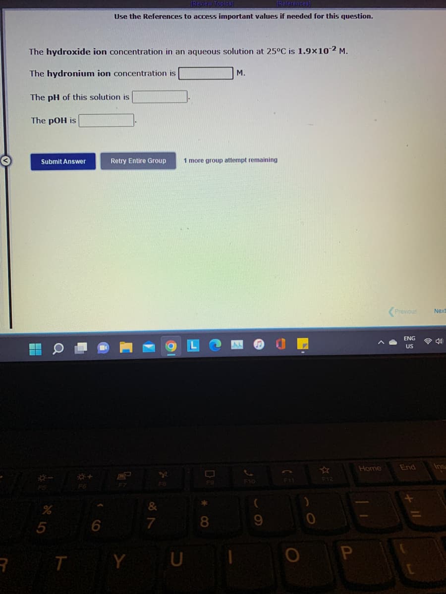 eferences)
Use the References to access important values if needed for this question.
The hydroxide ion concentration in an aqueous solution at 25°C is 1.9×102 M.
The hydronium ion concentration is
M.
The pH of this solution is
The pOH is
Submit Answer
Retry Entire Group
1 more group attempt remaining
Previous
Next
ENG
a d)
US
Home
End
Ins
F9
F10
F11
F12
R T Y U
CO
