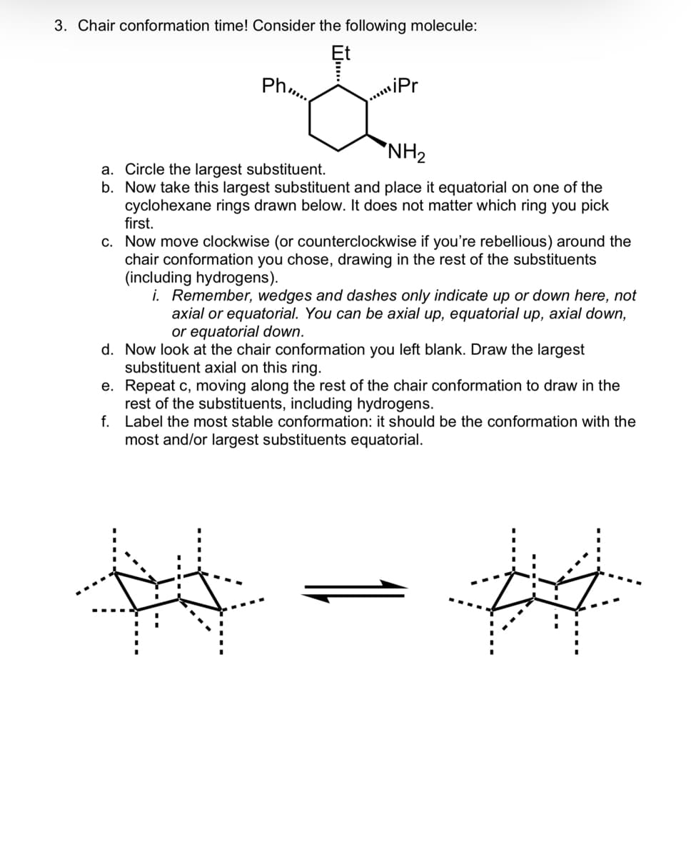 3. Chair conformation time! Consider the following molecule:
Ph.
iPr
NH₂
a. Circle the largest substituent.
b. Now take this largest substituent and place it equatorial on one of the
cyclohexane rings drawn below. It does not matter which ring you pick
first.
c. Now move clockwise (or counterclockwise if you're rebellious) around the
chair conformation you chose, drawing in the rest of the substituents
(including hydrogens).
i. Remember, wedges and dashes only indicate up or down here, not
axial or equatorial. You can be axial up, equatorial up, axial down,
or equatorial down.
d.
Now look at the chair conformation you left blank. Draw the largest
substituent axial on this ring.
e. Repeat c, moving along the rest of the chair conformation to draw in the
rest of the substituents, including hydrogens.
f.
Label the most stable conformation: it should be the conformation with the
most and/or largest substituents equatorial.
#4