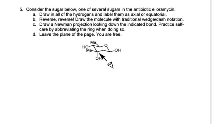 5. Consider the sugar below, one of several sugars in the antibiotic elloramycin.
a. Draw in all of the hydrogens and label them as axial or equatorial.
b. Reverse, reverse! Draw the molecule with traditional wedge/dash notation.
c. Draw a Newman projection looking down the indicated bond. Practice self-
care by abbreviating the ring when doing so.
d. Leave the plane of the page. You are free.
Me,
HO
Me-
-OH